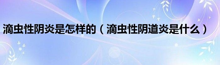 滴蟲性陰炎是怎樣的（滴蟲性陰道炎是什么）