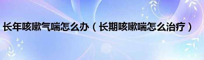 長(zhǎng)年咳嗽氣喘怎么辦（長(zhǎng)期咳嗽喘怎么治療）