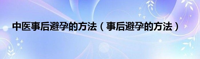 中醫(yī)事后避孕的方法（事后避孕的方法）