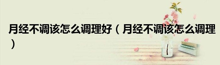 月經(jīng)不調該怎么調理好（月經(jīng)不調該怎么調理）