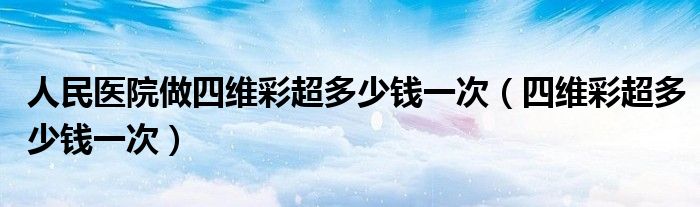 人民醫(yī)院做四維彩超多少錢(qián)一次（四維彩超多少錢(qián)一次）