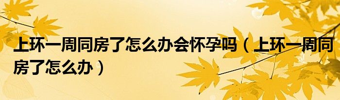 上環(huán)一周同房了怎么辦會懷孕嗎（上環(huán)一周同房了怎么辦）