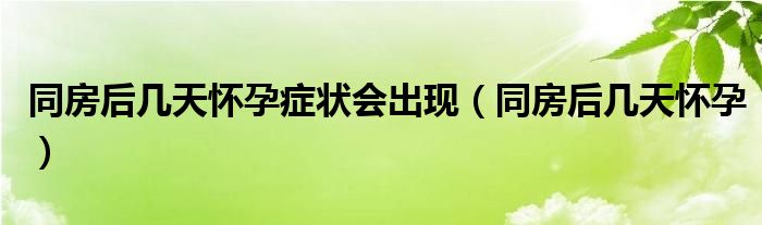 同房后幾天懷孕癥狀會(huì)出現(xiàn)（同房后幾天懷孕）