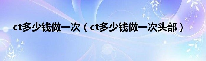 ct多少錢做一次（ct多少錢做一次頭部）