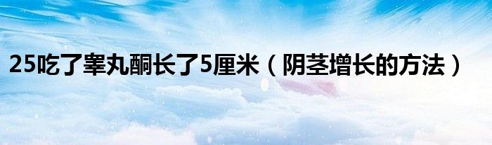 25吃了睪丸酮長了5厘米（陰莖增長的方法）