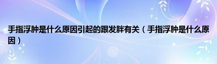 手指浮腫是什么原因引起的跟發(fā)胖有關（手指浮腫是什么原因）