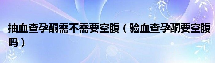 抽血查孕酮需不需要空腹（驗(yàn)血查孕酮要空腹嗎）