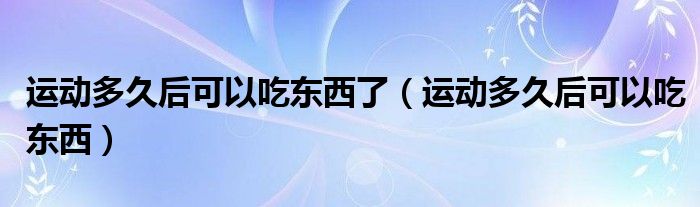 運(yùn)動多久后可以吃東西了（運(yùn)動多久后可以吃東西）