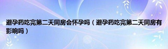 避孕藥吃完第二天同房會(huì)懷孕嗎（避孕藥吃完第二天同房有影響嗎）