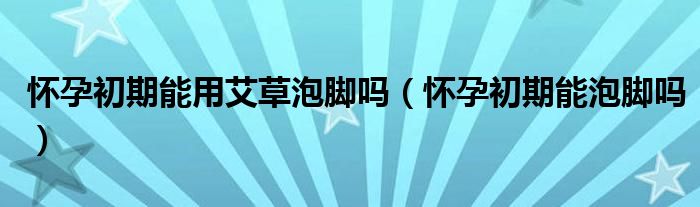 懷孕初期能用艾草泡腳嗎（懷孕初期能泡腳嗎）