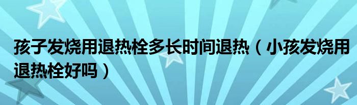 孩子發(fā)燒用退熱栓多長時間退熱（小孩發(fā)燒用退熱栓好嗎）