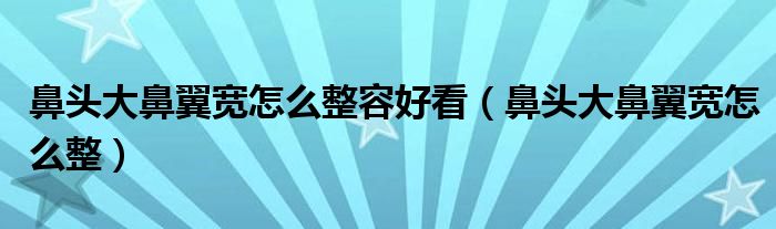 鼻頭大鼻翼寬怎么整容好看（鼻頭大鼻翼寬怎么整）