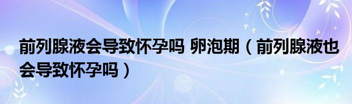 前列腺液會(huì)導(dǎo)致懷孕嗎 卵泡期（前列腺液也會(huì)導(dǎo)致懷孕嗎）