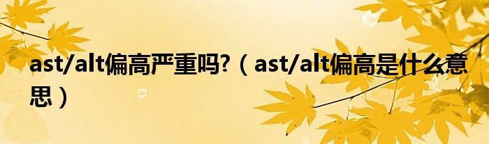 ast/alt偏高嚴(yán)重嗎?（ast/alt偏高是什么意思）