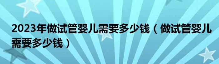 2023年做試管嬰兒需要多少錢（做試管嬰兒需要多少錢）