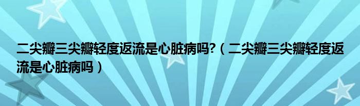 二尖瓣三尖瓣輕度返流是心臟病嗎?（二尖瓣三尖瓣輕度返流是心臟病嗎）