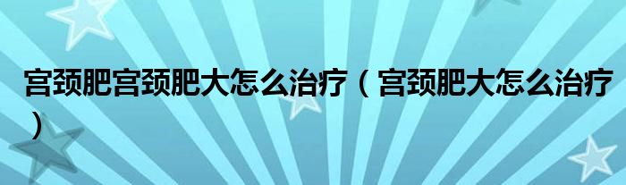 宮頸肥宮頸肥大怎么治療（宮頸肥大怎么治療）