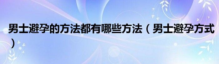 男士避孕的方法都有哪些方法（男士避孕方式）