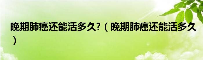 晚期肺癌還能活多久?（晚期肺癌還能活多久）