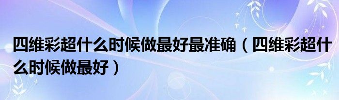 四維彩超什么時候做最好最準(zhǔn)確（四維彩超什么時候做最好）