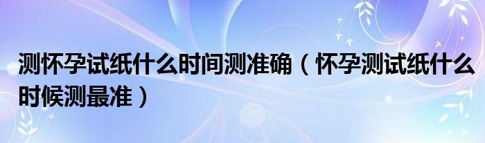 測懷孕試紙什么時(shí)間測準(zhǔn)確（懷孕測試紙什么時(shí)候測最準(zhǔn)）