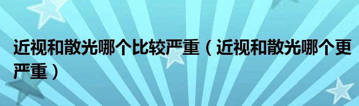 近視和散光哪個比較嚴(yán)重（近視和散光哪個更嚴(yán)重）