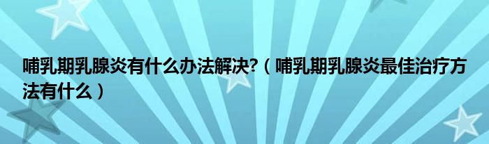 哺乳期乳腺炎有什么辦法解決?（哺乳期乳腺炎最佳治療方法有什么）