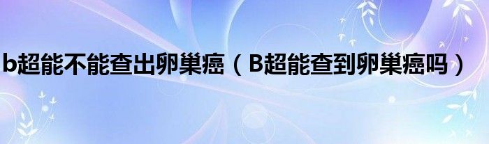 b超能不能查出卵巢癌（B超能查到卵巢癌嗎）