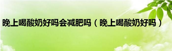 晚上喝酸奶好嗎會(huì)減肥嗎（晚上喝酸奶好嗎）