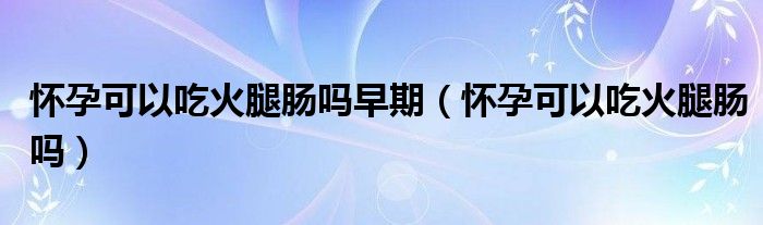 懷孕可以吃火腿腸嗎早期（懷孕可以吃火腿腸嗎）