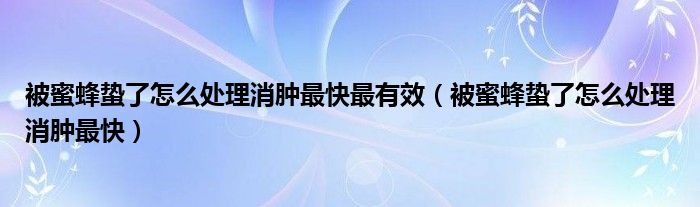 被蜜蜂蟄了怎么處理消腫最快最有效（被蜜蜂蟄了怎么處理消腫最快）