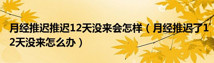 月經(jīng)推遲推遲12天沒來會(huì)怎樣（月經(jīng)推遲了12天沒來怎么辦）