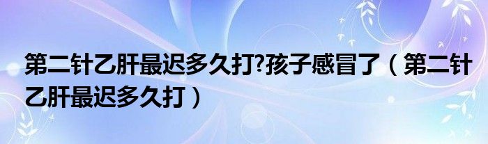 第二針乙肝最遲多久打?孩子感冒了（第二針乙肝最遲多久打）