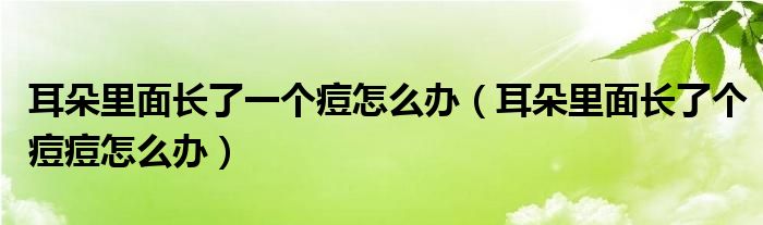 耳朵里面長了一個痘怎么辦（耳朵里面長了個痘痘怎么辦）