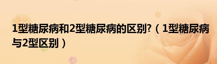 1型糖尿病和2型糖尿病的區(qū)別?（1型糖尿病與2型區(qū)別）