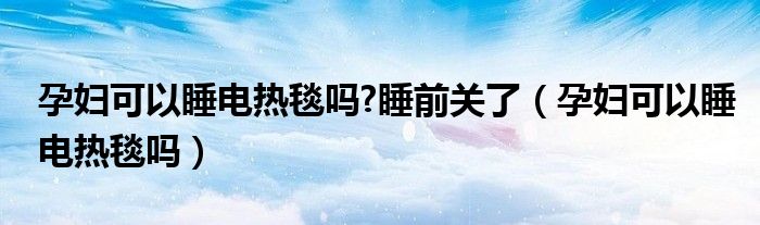 孕婦可以睡電熱毯嗎?睡前關(guān)了（孕婦可以睡電熱毯嗎）