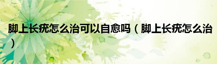 腳上長(zhǎng)疣怎么治可以自愈嗎（腳上長(zhǎng)疣怎么治）