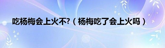 吃楊梅會(huì)上火不?（楊梅吃了會(huì)上火嗎）