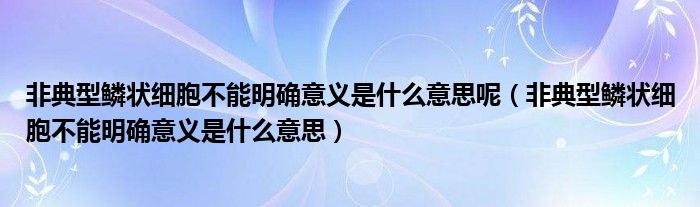 非典型鱗狀細(xì)胞不能明確意義是什么意思呢（非典型鱗狀細(xì)胞不能明確意義是什么意思）