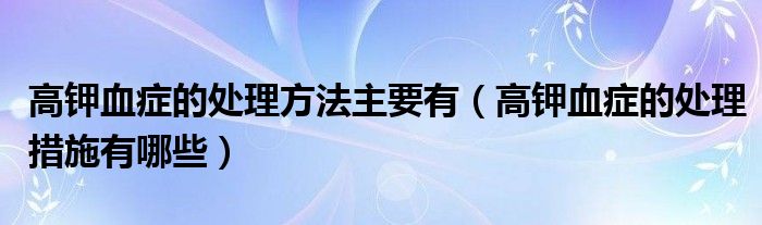 高鉀血癥的處理方法主要有（高鉀血癥的處理措施有哪些）