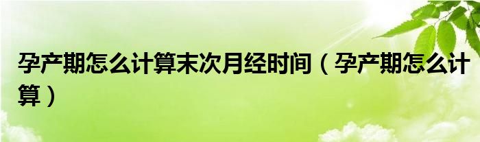 孕產(chǎn)期怎么計算末次月經(jīng)時間（孕產(chǎn)期怎么計算）