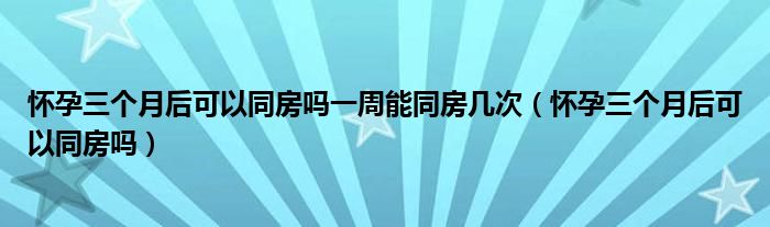 懷孕三個月后可以同房嗎一周能同房幾次（懷孕三個月后可以同房嗎）