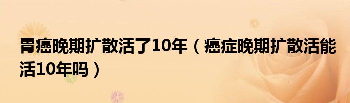 胃癌晚期擴散活了10年（癌癥晚期擴散活能活10年嗎）