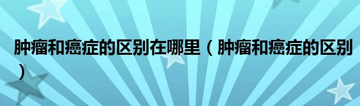 腫瘤和癌癥的區(qū)別在哪里（腫瘤和癌癥的區(qū)別）