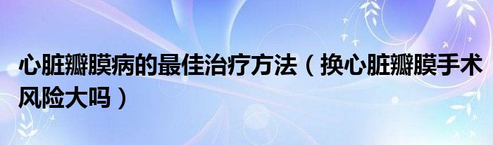 心臟瓣膜病的最佳治療方法（換心臟瓣膜手術(shù)風險大嗎）