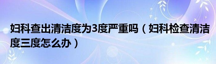 婦科查出清潔度為3度嚴(yán)重嗎（婦科檢查清潔度三度怎么辦）