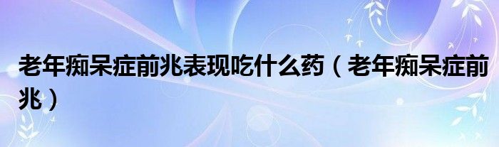 老年癡呆癥前兆表現(xiàn)吃什么藥（老年癡呆癥前兆）