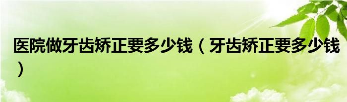 醫(yī)院做牙齒矯正要多少錢（牙齒矯正要多少錢）