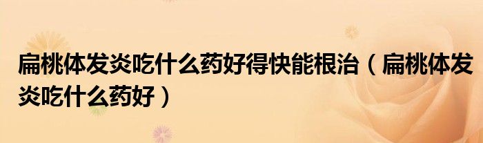 扁桃體發(fā)炎吃什么藥好得快能根治（扁桃體發(fā)炎吃什么藥好）