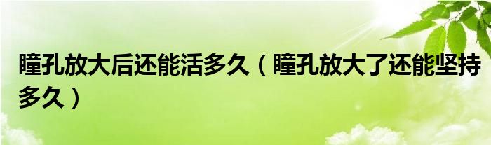 瞳孔放大后還能活多久（瞳孔放大了還能堅持多久）